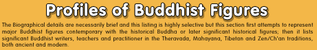 Profiles of Buddhist Figures - The Biographical details are necessarily brief and this listing is highly selective but this section first attempts to represent major Buddhist figures contemporary with the historical Buddha or later significant historical figures; then it lists significant Buddhist writers, teachers and practitioner in the Theravada, Mahayana, Tibetan and Zen/Ch'an traditions, both ancient and modern. 